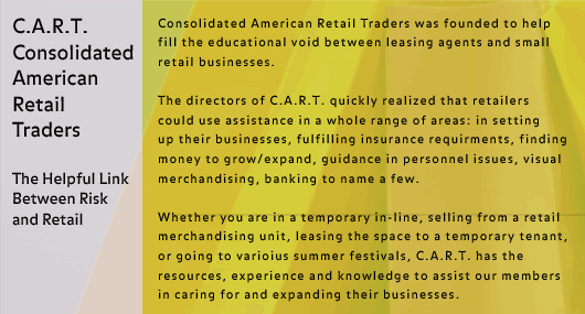Consolidated American Retail Traders was founded to help fill the educational void between leasing agents and small retail businesses.

The directors of C.A.R.T. quickly realized that retailers could use assistance in a whole range of areas: in setting 
up their businesses, fulfilling insurance requirments, finding money to grow/expand, guidance in personnel issues, visual merchandising, banking to name a few.

Whether you are in a temporary in-line, selling from a retail merchandising unit, leasing the space to a temporary tenant, or going to varioius summer festivals, C.A.R.T. has the resources, experience and knowledge to assist our members in caring for and expanding their businesses.